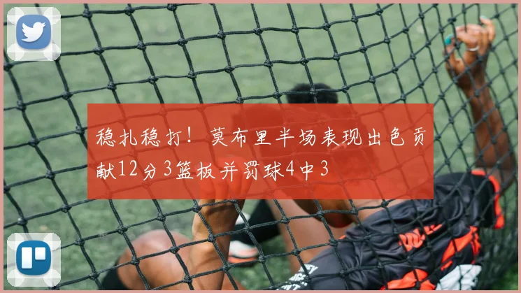 稳扎稳打！莫布里半场表现出色贡献12分3篮板并罚球4中3
