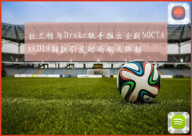 杜兰特与Drake联手推出全新NOCTAxKD19鞋款引发时尚潮流热潮