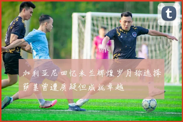 加利亚尼回忆米兰辉煌岁月称选择萨基曾遭质疑但成就卓越