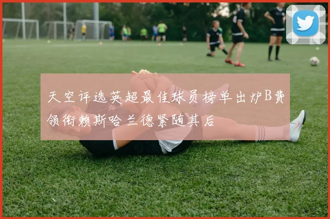 天空评选英超最佳球员榜单出炉B费领衔赖斯哈兰德紧随其后
