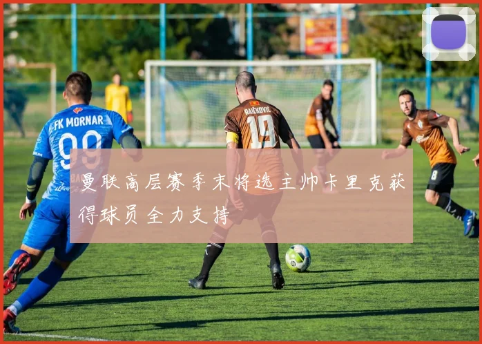 曼联高层赛季末将选主帅卡里克获得球员全力支持