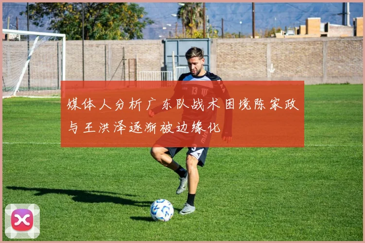 媒体人分析广东队战术困境陈家政与王洪泽逐渐被边缘化