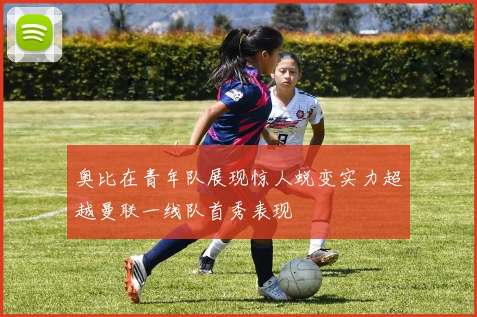 奥比在青年队展现惊人蜕变实力超越曼联一线队首秀表现