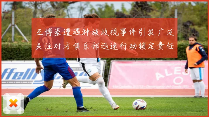 王博豪遭遇种族歧视事件引发广泛关注对方俱乐部迅速行动锁定责任人