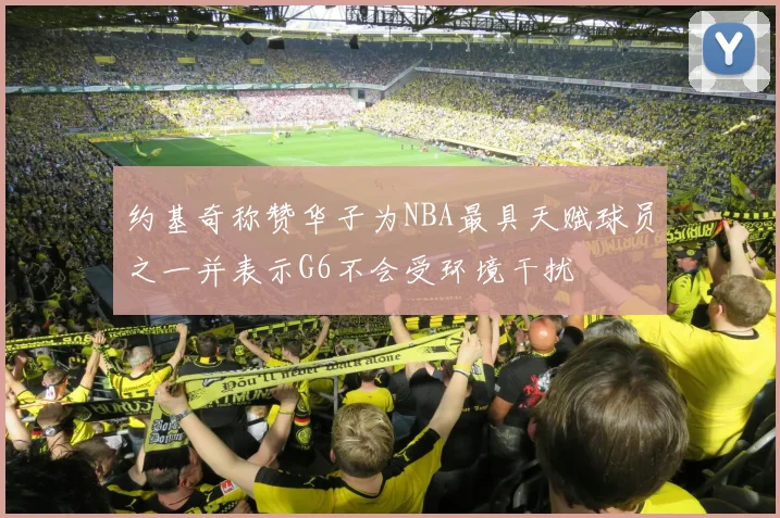 约基奇称赞华子为NBA最具天赋球员之一并表示G6不会受环境干扰