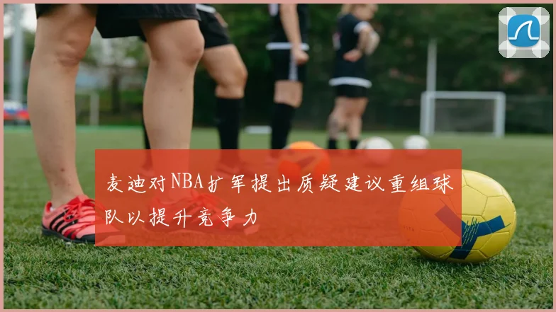 麦迪对NBA扩军提出质疑建议重组球队以提升竞争力