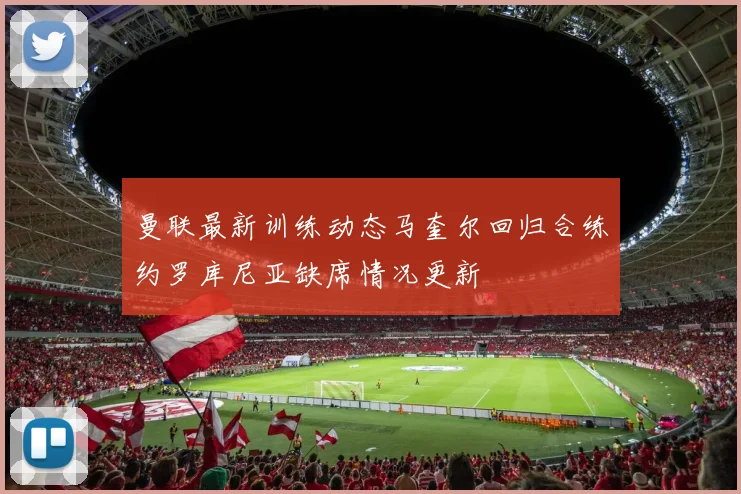 曼联最新训练动态马奎尔回归合练约罗库尼亚缺席情况更新