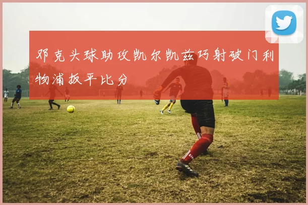 邓克头球助攻凯尔凯兹巧射破门利物浦扳平比分