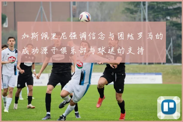 加斯佩里尼强调信念与团结罗马的成功源于俱乐部与球迷的支持