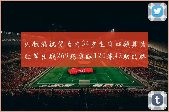 利物浦祝贺马内34岁生日回顾其为红军出战269场贡献120球42助的辉煌历程