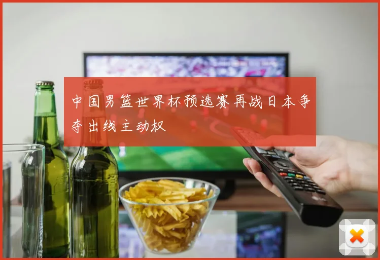 中国男篮世界杯预选赛再战日本争夺出线主动权