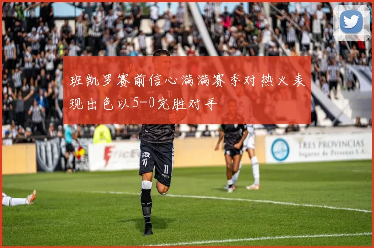 班凯罗赛前信心满满赛季对热火表现出色以5-0完胜对手