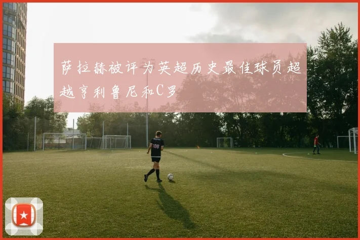 萨拉赫被评为英超历史最佳球员超越亨利鲁尼和C罗