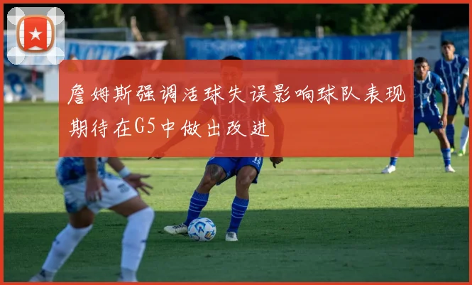 詹姆斯强调活球失误影响球队表现期待在G5中做出改进