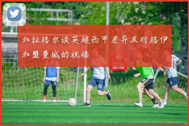 加拉格尔谈英超西甲差异及对格伊加盟曼城的祝福