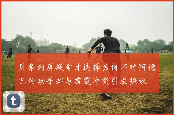 贝弗利质疑奇才选择为何不对阿德巴约动手却与雷霆冲突引发热议