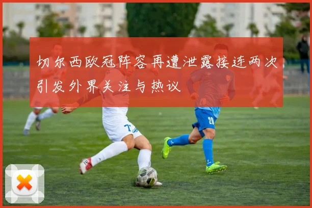 切尔西欧冠阵容再遭泄露接连两次引发外界关注与热议