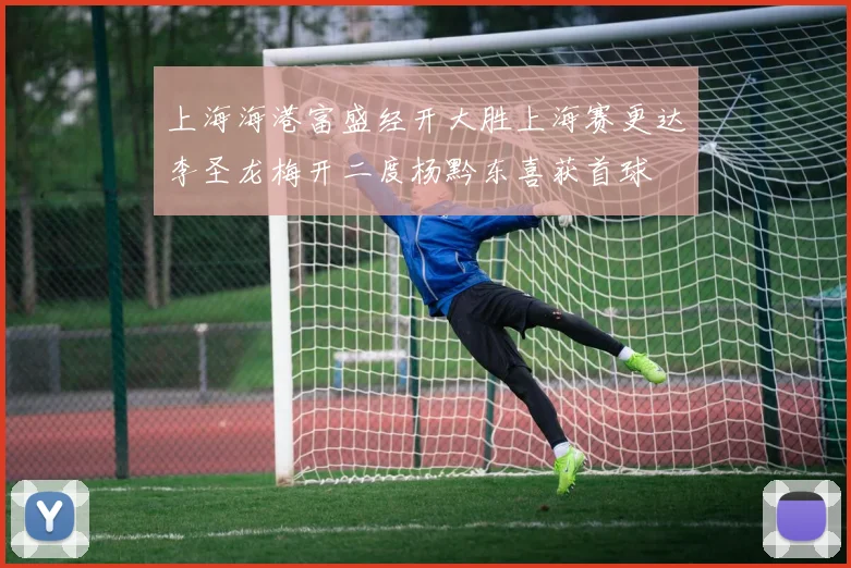 上海海港富盛经开大胜上海赛更达李圣龙梅开二度杨黔东喜获首球