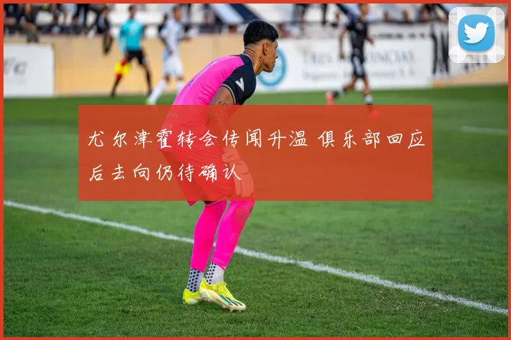 尤尔津霍转会传闻升温 俱乐部回应后去向仍待确认