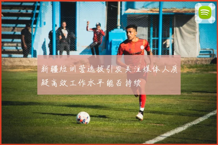 新疆短训营选拔引发关注媒体人质疑高效工作水平能否持续