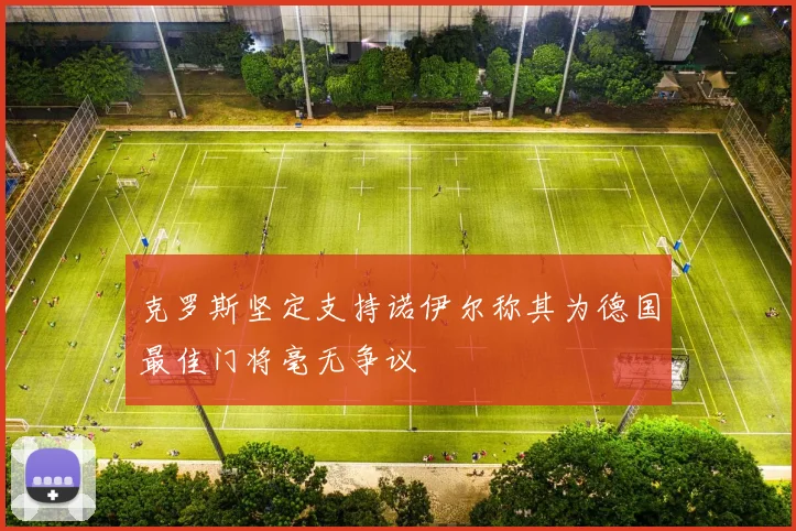 克罗斯坚定支持诺伊尔称其为德国最佳门将毫无争议