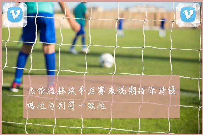 杰伦格林谈季后赛表现期待保持侵略性与判罚一致性
