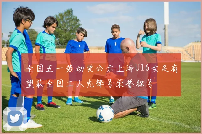 全国五一劳动奖公示上海U16女足有望获全国工人先锋号荣誉称号