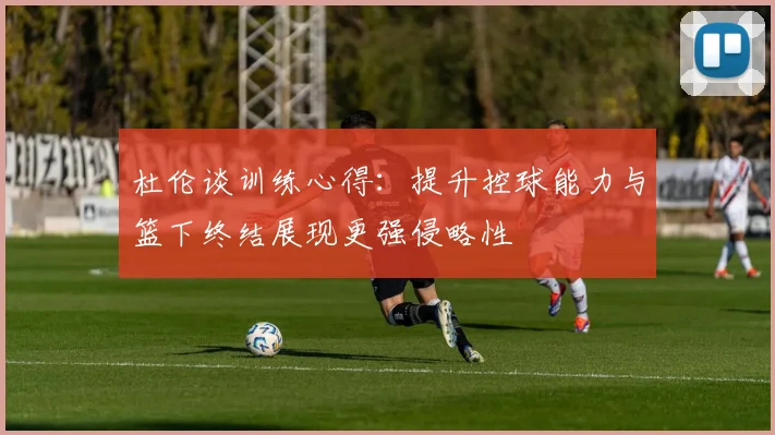 杜伦谈训练心得：提升控球能力与篮下终结展现更强侵略性