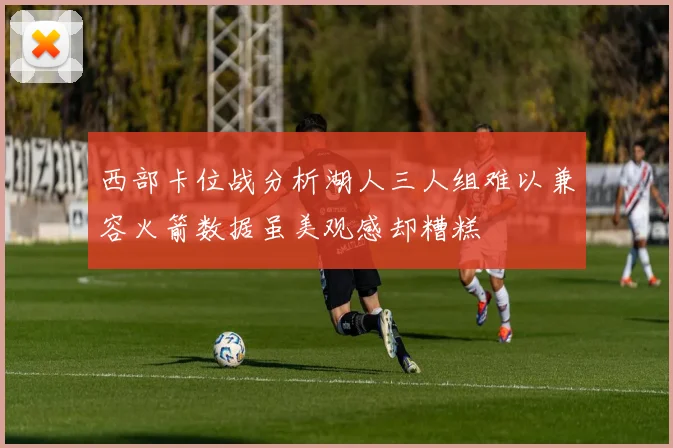 西部卡位战分析湖人三人组难以兼容火箭数据虽美观感却糟糕