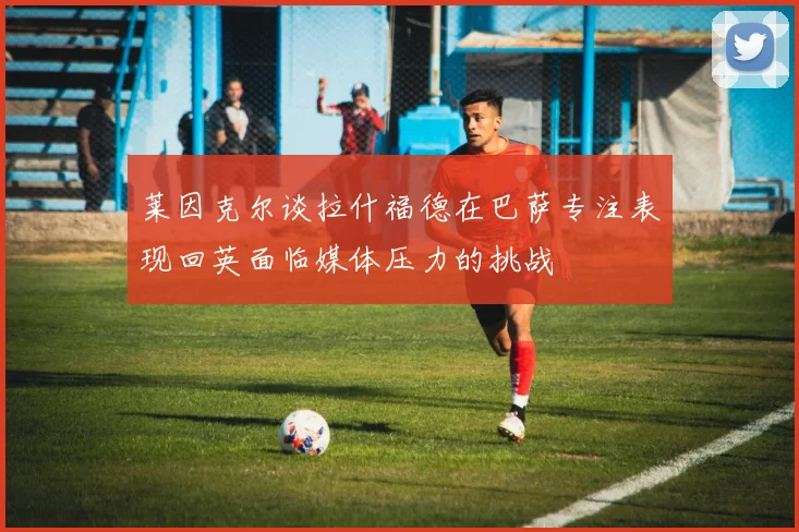 莱因克尔谈拉什福德在巴萨专注表现回英面临媒体压力的挑战