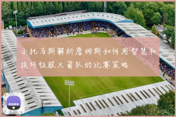 小托马斯解析詹姆斯如何用智慧和技巧征服火箭队的比赛策略