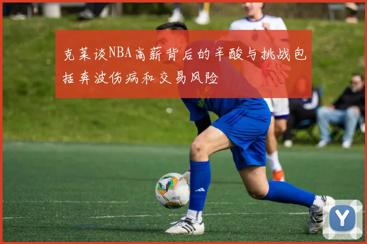 克莱谈NBA高薪背后的辛酸与挑战包括奔波伤病和交易风险