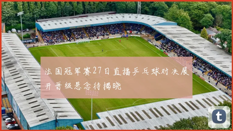 法国冠军赛27日直播乒乓球对决展开晋级悬念待揭晓