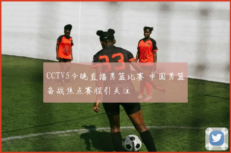 CCTV5今晚直播男篮比赛 中国男篮备战焦点赛程引关注