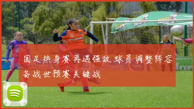 国足热身赛再遇强敌 球员调整阵容备战世预赛关键战