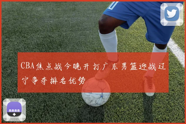 CBA焦点战今晚开打广东男篮迎战辽宁争夺排名优势